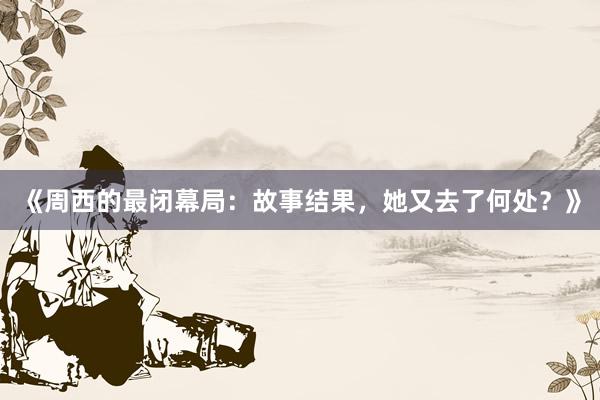 《周西的最闭幕局：故事结果，她又去了何处？》